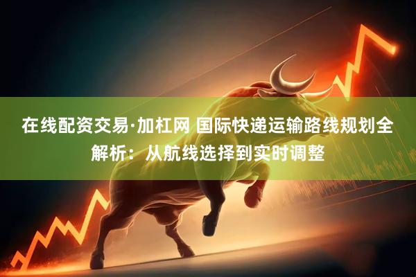 在线配资交易·加杠网 国际快递运输路线规划全解析:从航线选择到实时调整