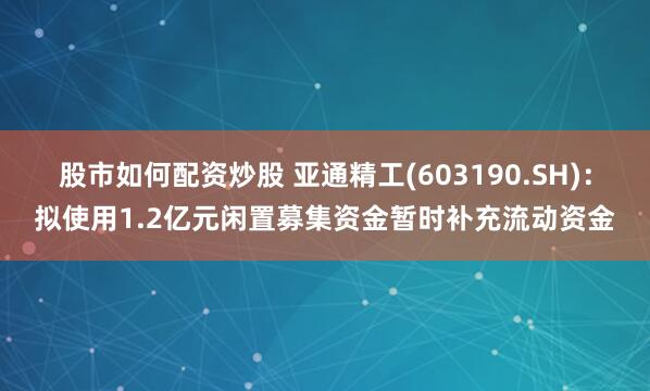 股市如何配资炒股 亚通精工(603190.SH)：拟使用1.2亿元闲置募集资金暂时补充流动资金