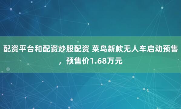 配资平台和配资炒股配资 菜鸟新款无人车启动预售，预售价1.68万元