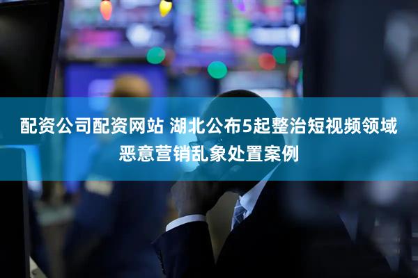 配资公司配资网站 湖北公布5起整治短视频领域恶意营销乱象处置案例