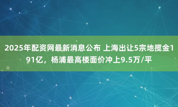 2025年配资网最新消息公布 上海出让5宗地揽金191亿，杨浦最高楼面价冲上9.5万/平