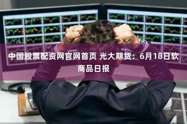 中国股票配资网官网首页 光大期货：6月18日软商品日报