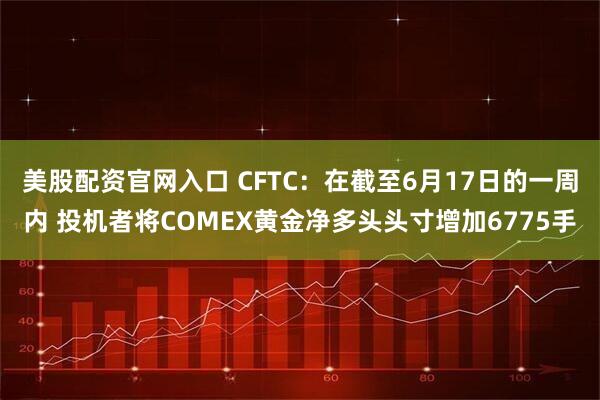 美股配资官网入口 CFTC：在截至6月17日的一周内 投机者将COMEX黄金净多头头寸增加6775手