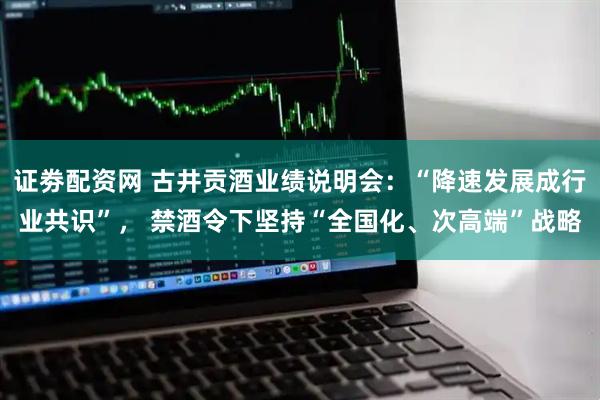 证劵配资网 古井贡酒业绩说明会：“降速发展成行业共识”， 禁酒令下坚持“全国化、次高端”战略