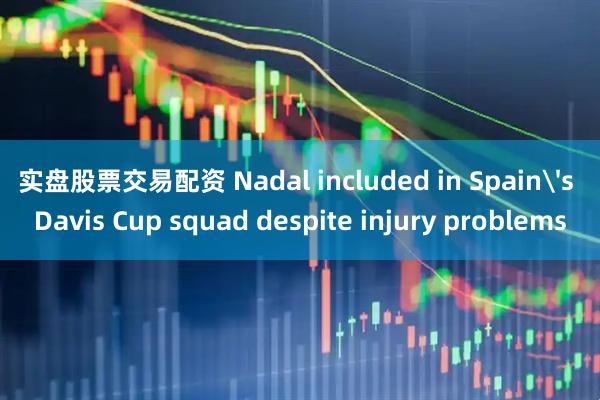 实盘股票交易配资 Nadal included in Spain's Davis Cup squad despite injury problems