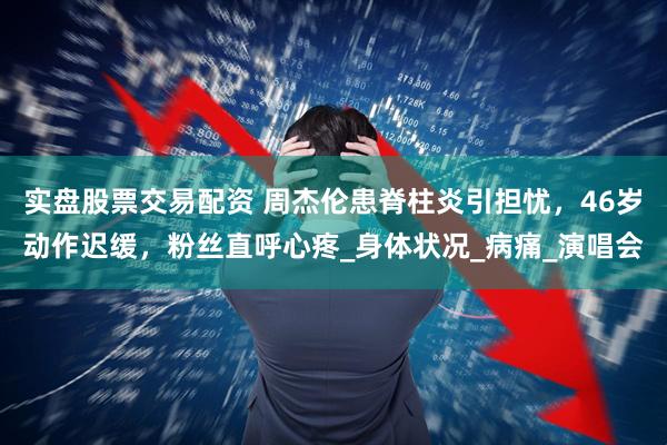 实盘股票交易配资 周杰伦患脊柱炎引担忧，46岁动作迟缓，粉丝直呼心疼_身体状况_病痛_演唱会