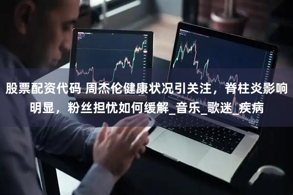 股票配资代码 周杰伦健康状况引关注，脊柱炎影响明显，粉丝担忧如何缓解_音乐_歌迷_疾病