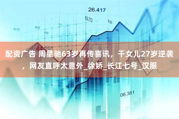 配资广告 周星驰63岁再传喜讯，干女儿27岁逆袭，网友直呼太意外_徐娇_长江七号_汉服