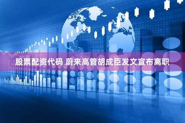 股票配资代码 蔚来高管胡成臣发文宣布离职