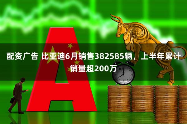 配资广告 比亚迪6月销售382585辆，上半年累计销量超200万