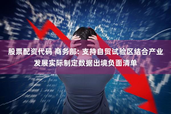 股票配资代码 商务部: 支持自贸试验区结合产业发展实际制定数据出境负面清单