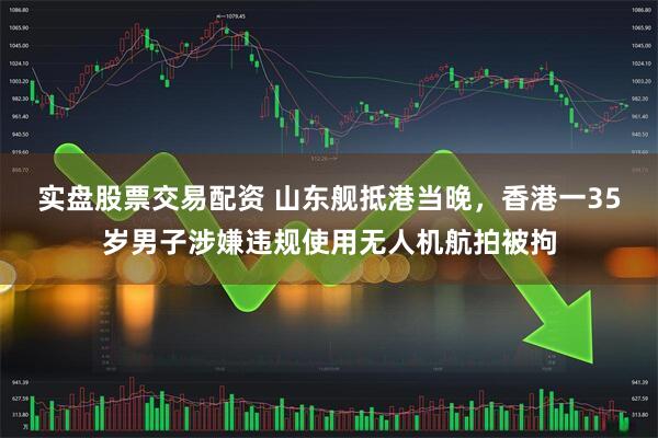 实盘股票交易配资 山东舰抵港当晚，香港一35岁男子涉嫌违规使用无人机航拍被拘
