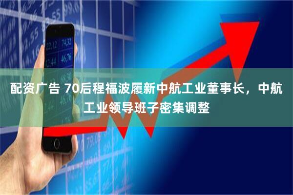 配资广告 70后程福波履新中航工业董事长，中航工业领导班子密集调整