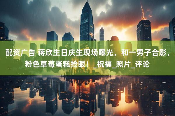 配资广告 蒋欣生日庆生现场曝光，和一男子合影，粉色草莓蛋糕抢眼！_祝福_照片_评论