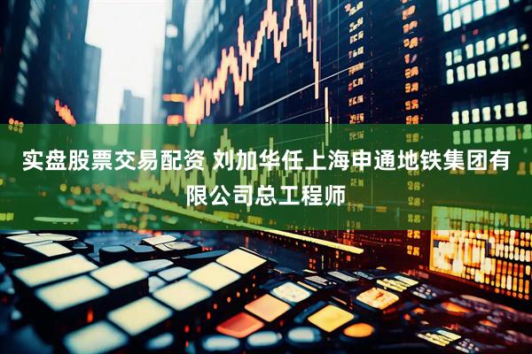 实盘股票交易配资 刘加华任上海申通地铁集团有限公司总工程师
