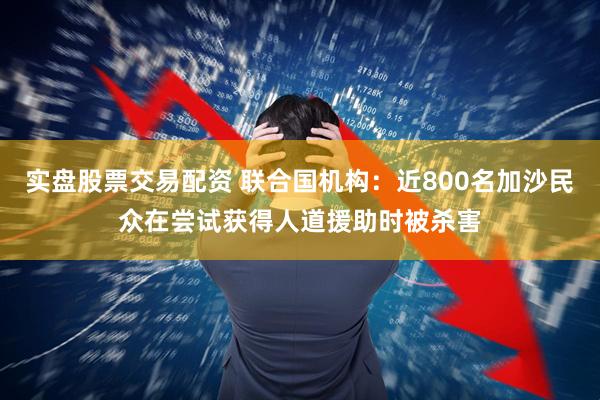 实盘股票交易配资 联合国机构：近800名加沙民众在尝试获得人道援助时被杀害