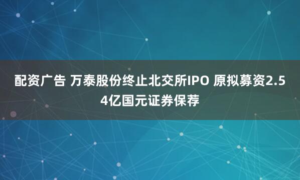 配资广告 万泰股份终止北交所IPO 原拟募资2.54亿国元证券保荐