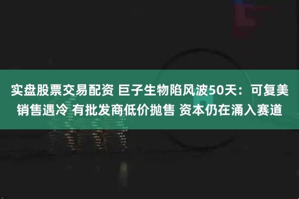 实盘股票交易配资 巨子生物陷风波50天:可复美销售遇冷 有批发商低价抛售 资本仍在涌入赛道