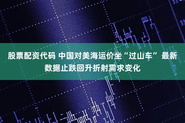 股票配资代码 中国对美海运价坐“过山车” 最新数据止跌回升折射需求变化