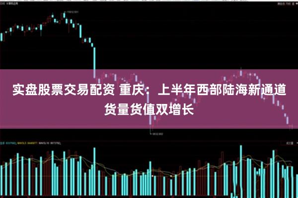 实盘股票交易配资 重庆：上半年西部陆海新通道货量货值双增长