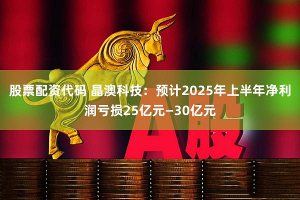 股票配资代码 晶澳科技:预计2025年上半年净利润亏损25亿元—30亿元