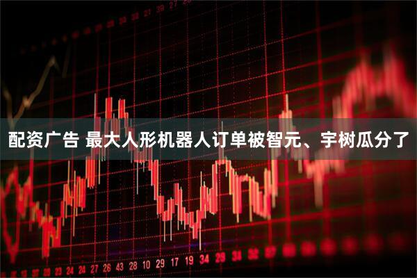 配资广告 最大人形机器人订单被智元、宇树瓜分了
