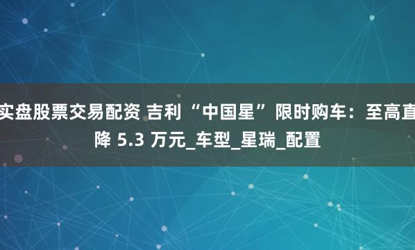 实盘股票交易配资 吉利 “中国星” 限时购车:至高直降 5.3 万元_车型_星瑞_配置