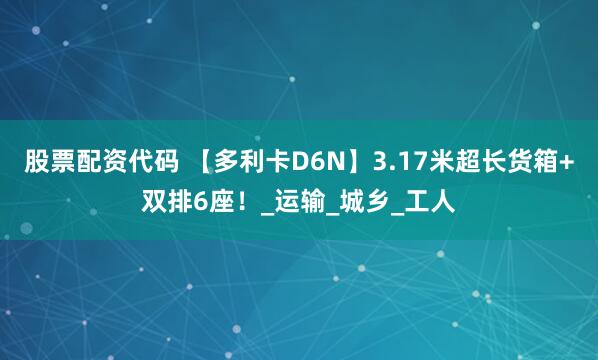 股票配资代码 【多利卡D6N】3.17米超长货箱+双排6座！_运输_城乡_工人