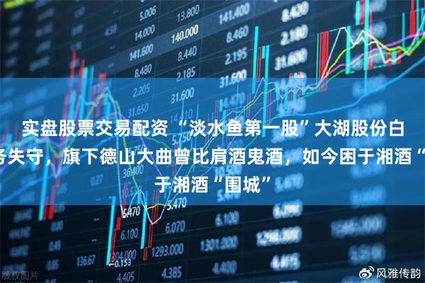 实盘股票交易配资 “淡水鱼第一股”大湖股份白酒业务失守，旗下德山大曲曾比肩酒鬼酒，如今困于湘酒“围城”