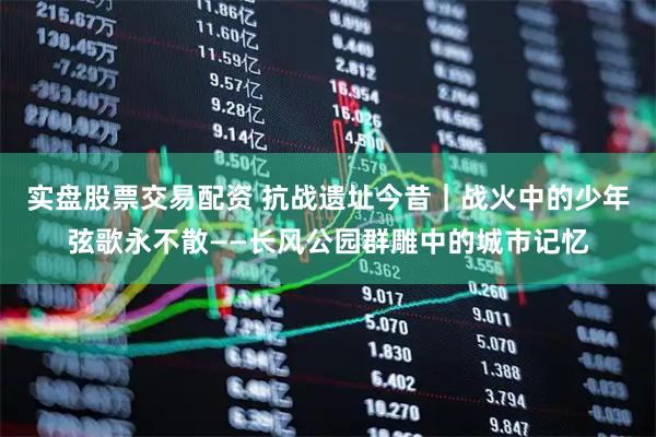 实盘股票交易配资 抗战遗址今昔｜战火中的少年弦歌永不散——长风公园群雕中的城市记忆