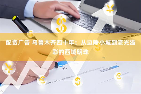 配资广告 乌鲁木齐四十年：从边陲小城到流光溢彩的西域明珠