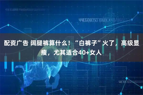 配资广告 阔腿裤算什么!“白裤子”火了,高级显瘦,尤其适合40+女人