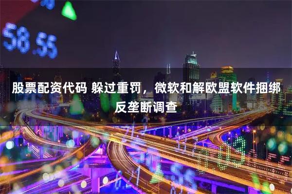 股票配资代码 躲过重罚，微软和解欧盟软件捆绑反垄断调查