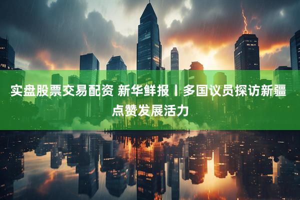 实盘股票交易配资 新华鲜报丨多国议员探访新疆 点赞发展活力