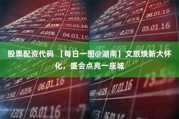 股票配资代码 【每日一图@湖南】文旅焕新大怀化，盛会点亮一座城