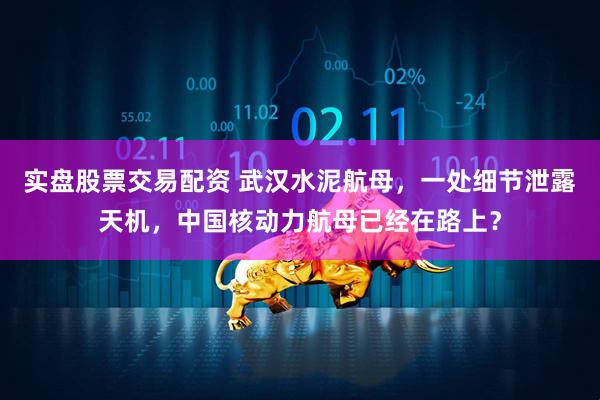 实盘股票交易配资 武汉水泥航母，一处细节泄露天机，中国核动力航母已经在路上？