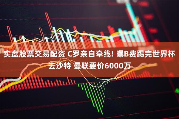 实盘股票交易配资 C罗亲自牵线! 曝B费踢完世界杯去沙特 曼联要价6000万