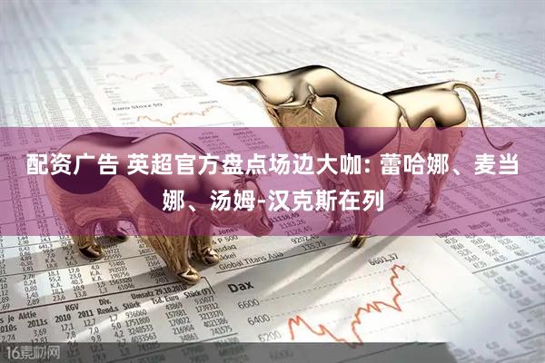 配资广告 英超官方盘点场边大咖: 蕾哈娜、麦当娜、汤姆-汉克斯在列