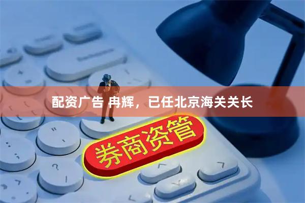 配资广告 冉辉，已任北京海关关长
