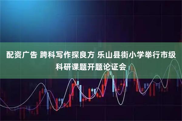 配资广告 跨科写作探良方 乐山县街小学举行市级科研课题开题论证会