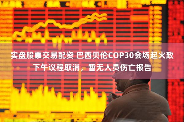 实盘股票交易配资 巴西贝伦COP30会场起火致下午议程取消，暂无人员伤亡报告