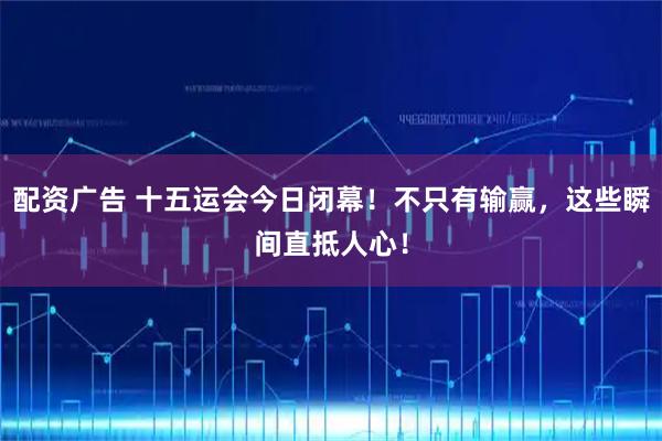 配资广告 十五运会今日闭幕！不只有输赢，这些瞬间直抵人心！